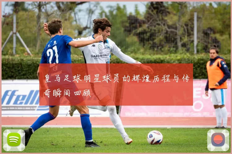 皇马足球明星球员的辉煌历程与传奇瞬间回顾