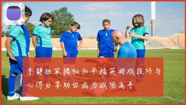 李静独家揭秘和平精英游戏技巧与心得分享助你成为战场高手