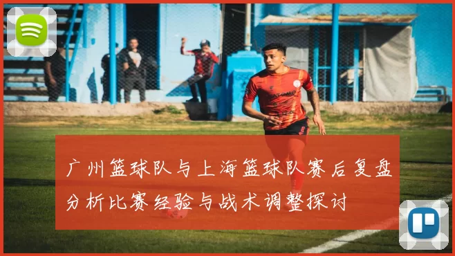 广州篮球队与上海篮球队赛后复盘分析比赛经验与战术调整探讨