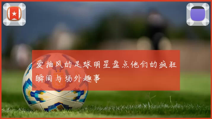 爱抽风的足球明星盘点他们的疯狂瞬间与场外趣事