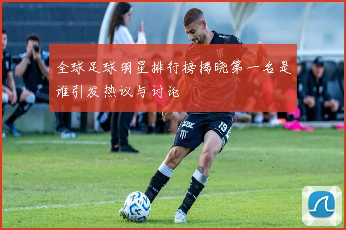 全球足球明星排行榜揭晓第一名是谁引发热议与讨论