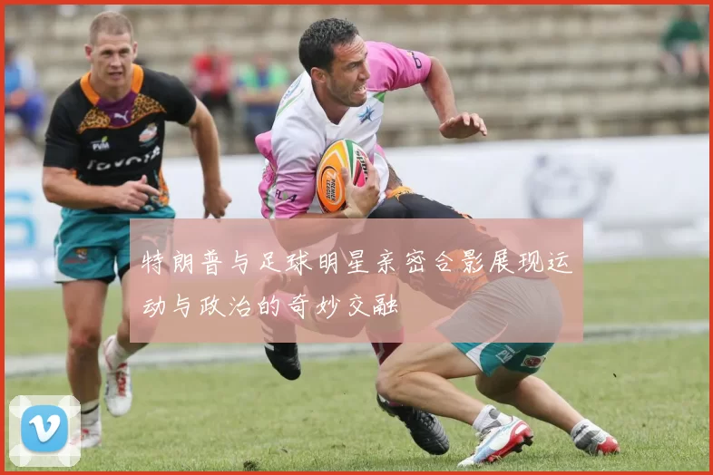 特朗普与足球明星亲密合影展现运动与政治的奇妙交融