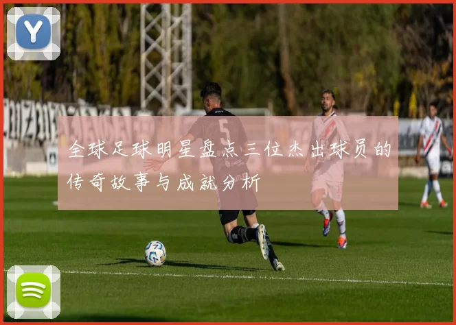 全球足球明星盘点三位杰出球员的传奇故事与成就分析