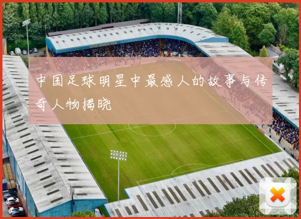 中国足球明星中最感人的故事与传奇人物揭晓