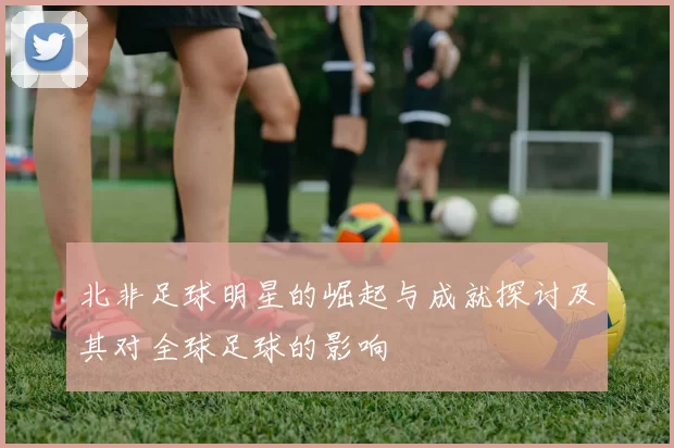 北非足球明星的崛起与成就探讨及其对全球足球的影响