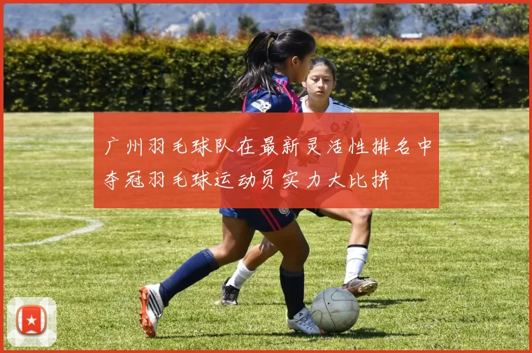 广州羽毛球队在最新灵活性排名中夺冠羽毛球运动员实力大比拼