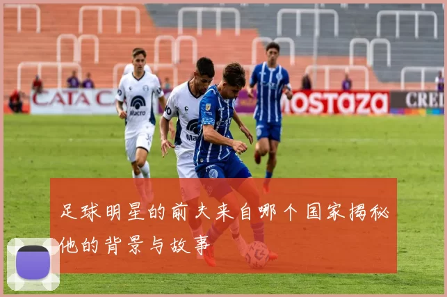 足球明星的前夫来自哪个国家揭秘他的背景与故事