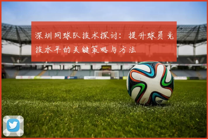 深圳网球队技术探讨：提升球员竞技水平的关键策略与方法