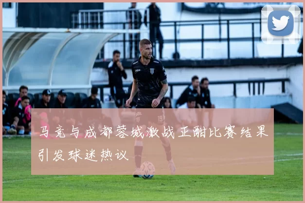 马竞与成都蓉城激战正酣比赛结果引发球迷热议