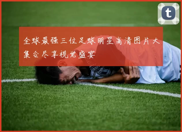 全球最强三位足球明星高清图片大集合尽享视觉盛宴