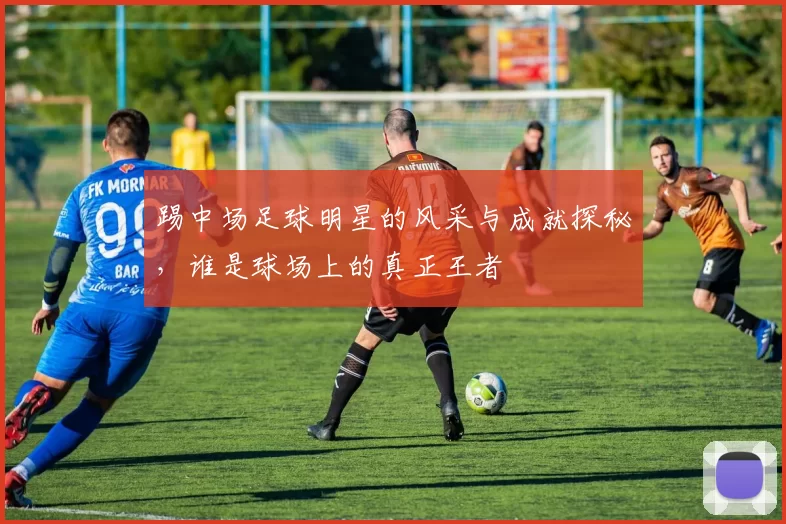踢中场足球明星的风采与成就探秘，谁是球场上的真正王者