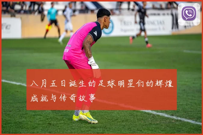 八月五日诞生的足球明星们的辉煌成就与传奇故事
