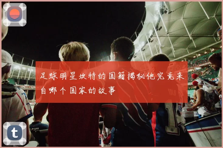 足球明星坎特的国籍揭秘他究竟来自哪个国家的故事
