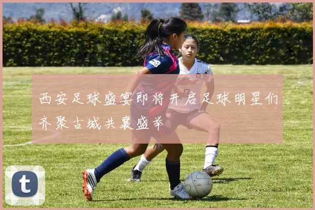 西安足球盛宴即将开启足球明星们齐聚古城共襄盛举
