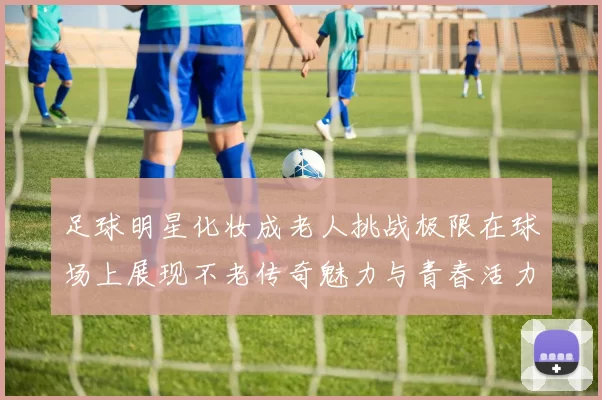 足球明星化妆成老人挑战极限在球场上展现不老传奇魅力与青春活力的碰撞