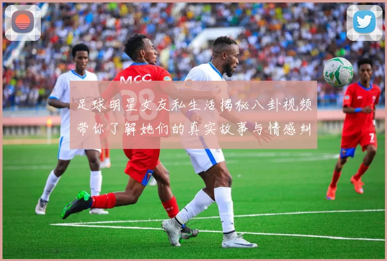 足球明星女友私生活揭秘八卦视频带你了解她们的真实故事与情感纠葛