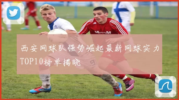 西安网球队强势崛起最新网球实力TOP10榜单揭晓