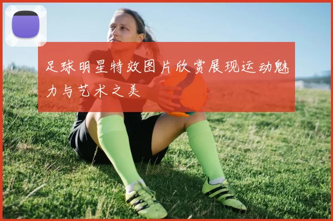 足球明星特效图片欣赏展现运动魅力与艺术之美