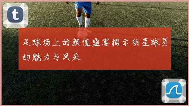 足球场上的颜值盛宴揭示明星球员的魅力与风采