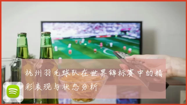 杭州羽毛球队在世界锦标赛中的精彩表现与状态分析