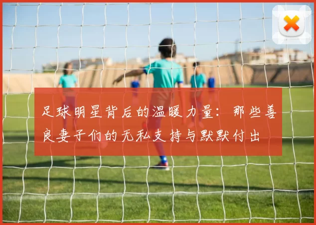 足球明星背后的温暖力量：那些善良妻子们的无私支持与默默付出