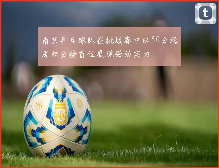 南京乒乓球队在挑战赛中以50分稳居积分榜首位展现强劲实力