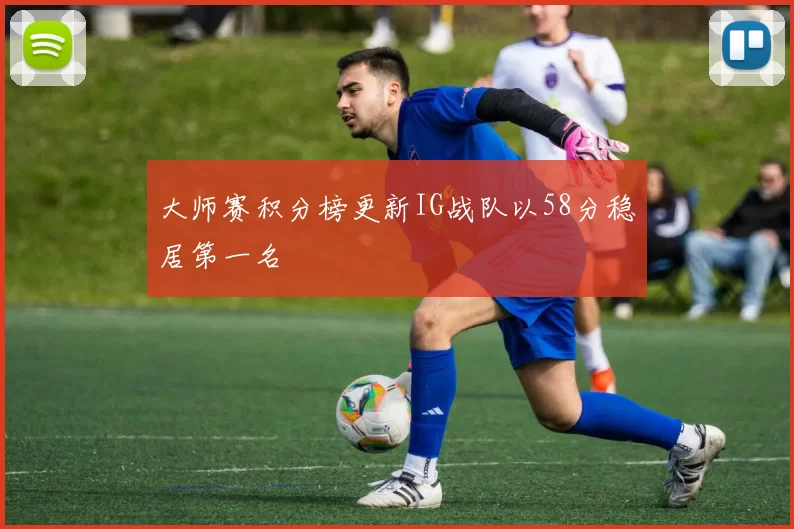 大师赛积分榜更新IG战队以58分稳居第一名