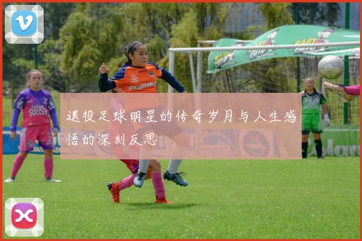 退役足球明星的传奇岁月与人生感悟的深刻反思