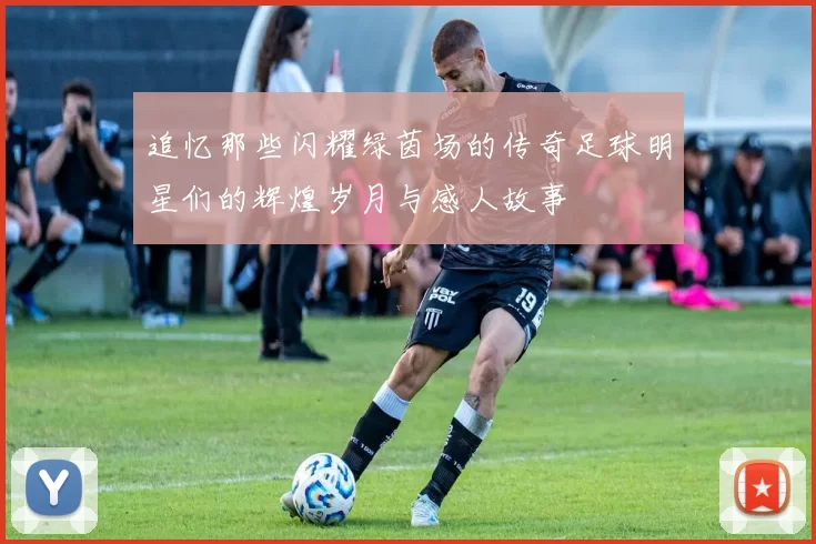追忆那些闪耀绿茵场的传奇足球明星们的辉煌岁月与感人故事