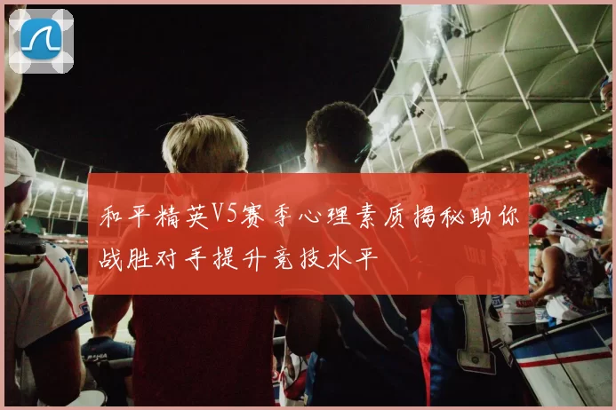 和平精英V5赛季心理素质揭秘助你战胜对手提升竞技水平