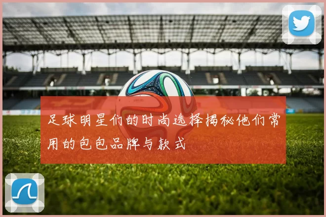 足球明星们的时尚选择揭秘他们常用的包包品牌与款式