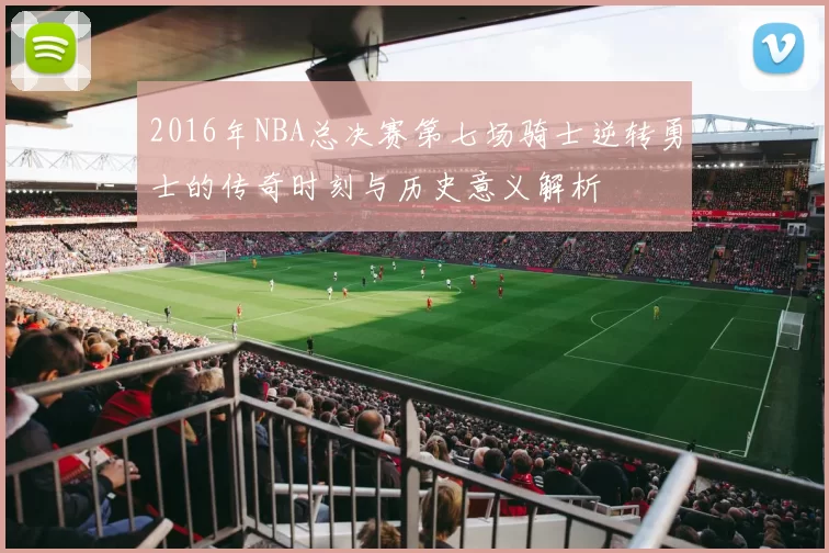 2016年NBA总决赛第七场骑士逆转勇士的传奇时刻与历史意义解析