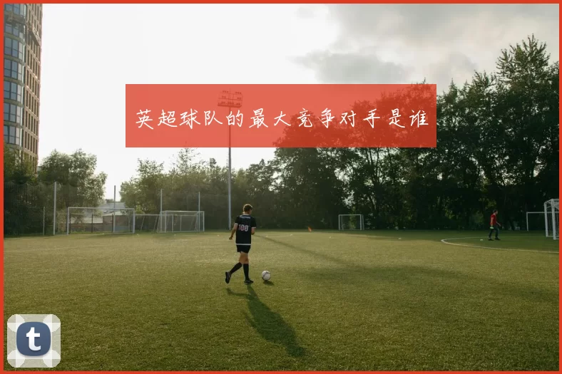 英超球队的最大竞争对手是谁