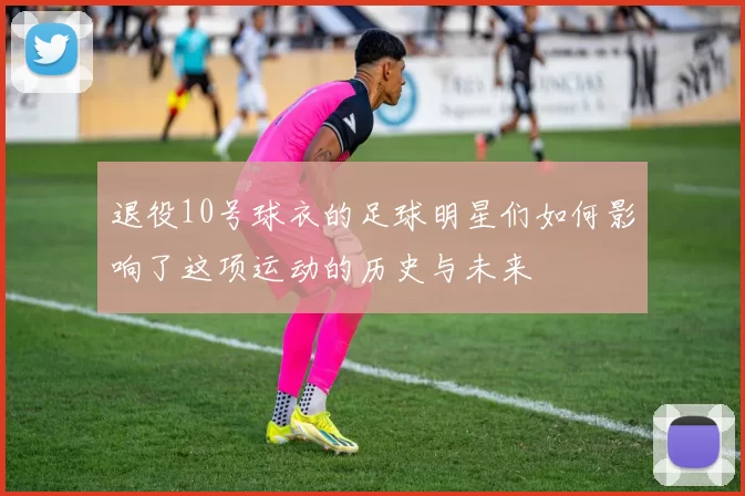 退役10号球衣的足球明星们如何影响了这项运动的历史与未来