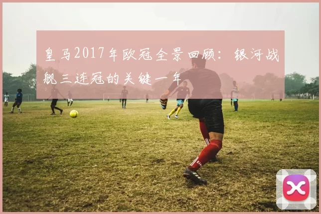 皇马2017年欧冠全景回顾：银河战舰三连冠的关键一年
