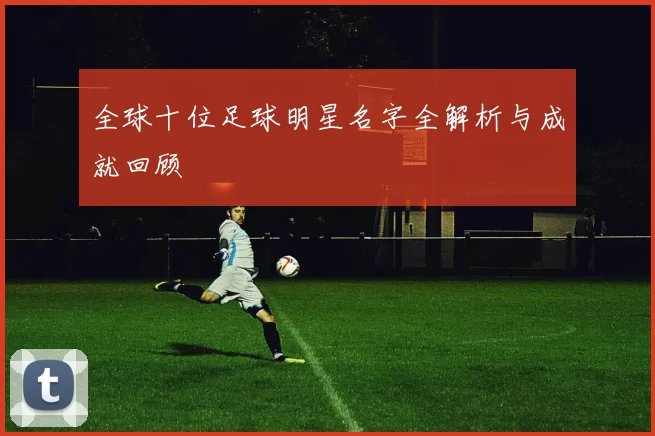 全球十位足球明星名字全解析与成就回顾