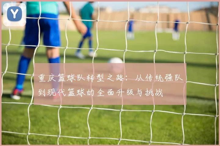 重庆篮球队转型之路：从传统强队到现代篮球的全面升级与挑战