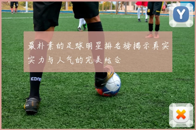最朴素的足球明星排名榜揭示真实实力与人气的完美结合