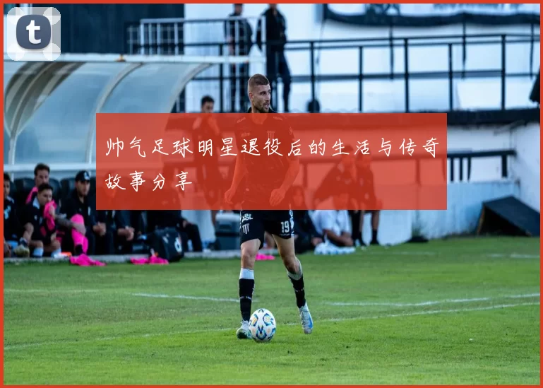 帅气足球明星退役后的生活与传奇故事分享
