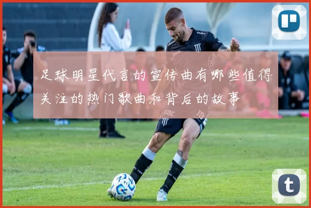 足球明星代言的宣传曲有哪些值得关注的热门歌曲和背后的故事