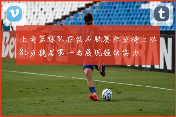上海篮球队在钻石联赛积分榜上以86分稳居第一名展现强劲实力