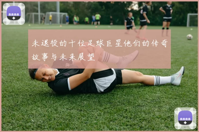 未退役的十位足球巨星他们的传奇故事与未来展望