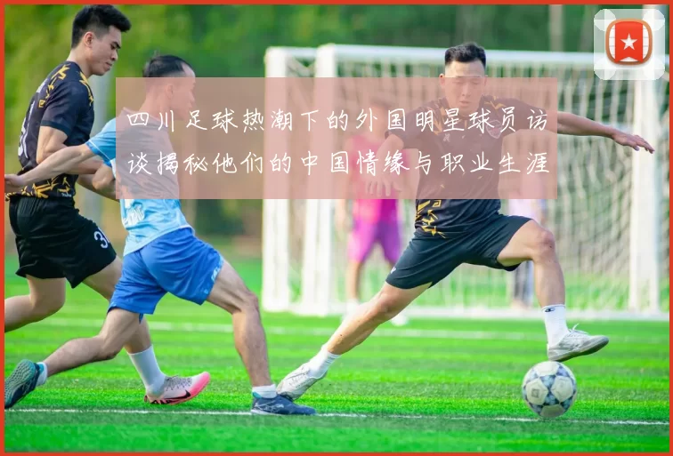 四川足球热潮下的外国明星球员访谈揭秘他们的中国情缘与职业生涯